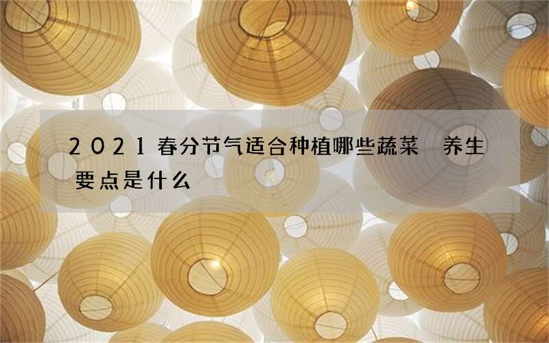 2021春分节气适合种植哪些蔬菜 养生要点是什么